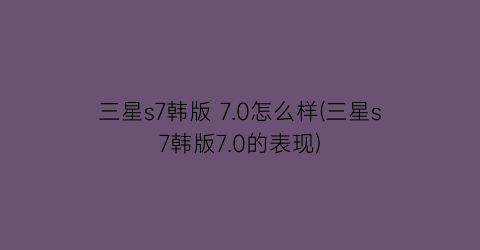 三星s7韩版7.0怎么样(三星s7韩版7.0的表现)